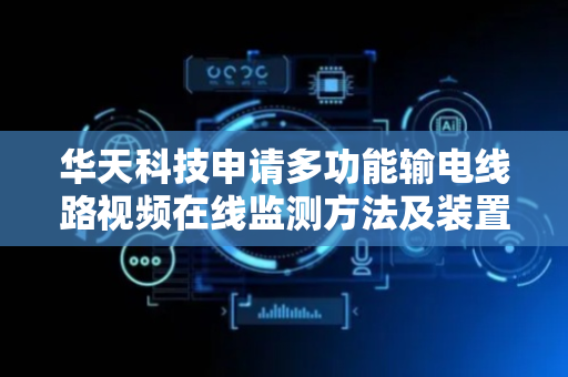 华天科技申请多功能输电线路视频在线监测方法及装置专利，提高对于复杂气象场景下输电线路异常情况的监测准确性