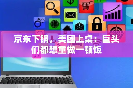 京东下锅，美团上桌：巨头们都想重做一顿饭