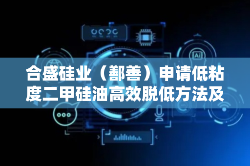 合盛硅业（鄯善）申请低粘度二甲硅油高效脱低方法及装置专利，实现低粘度二甲硅油中低分子的高效脱除