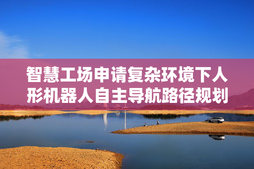 智慧工场申请复杂环境下人形机器人自主导航路径规划专利，实现人形机器人在复杂环境下的智能化自主导航