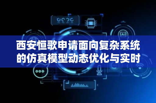 西安恒歌申请面向复杂系统的仿真模型动态优化与实时修正系统专利，为复杂系统的分析、预测和决策提供更可靠的依据