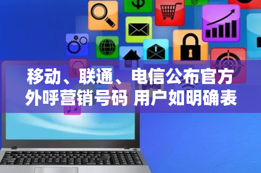 移动、联通、电信公布官方外呼营销号码 用户如明确表示拒绝外呼营销，不能再继续呼叫