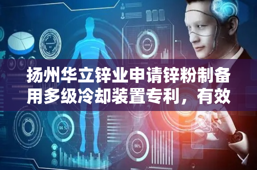 扬州华立锌业申请锌粉制备用多级冷却装置专利，有效扩大锌粉与冷却介质的热交换面积避免冷却死角