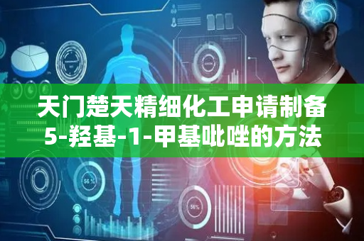 天门楚天精细化工申请制备5-羟基-1-甲基吡唑的方法专利，有效提升5-羟基-1-甲基吡唑的位点选择性