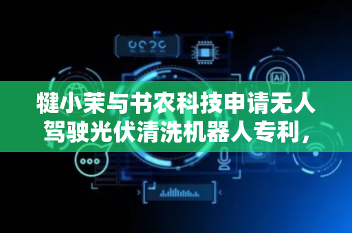 犍小茉与书农科技申请无人驾驶光伏清洗机器人专利，实现多步骤的自动化清洗