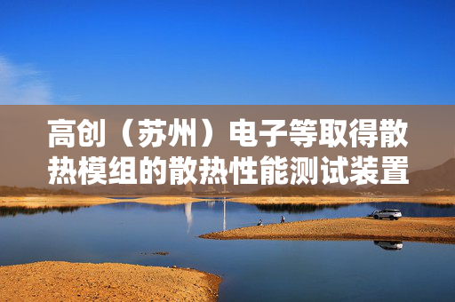 高创（苏州）电子等取得散热模组的散热性能测试装置专利，提供一种散热模组的散热性能测试装置