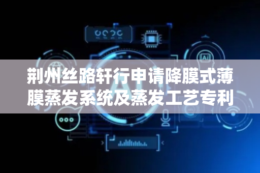 荆州丝路轩行申请降膜式薄膜蒸发系统及蒸发工艺专利，一定程度上节省成本