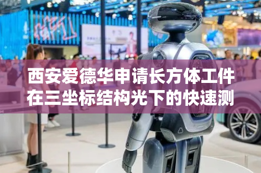 西安爱德华申请长方体工件在三坐标结构光下的快速测量系统专利，确保测量结果的准确性和可靠性
