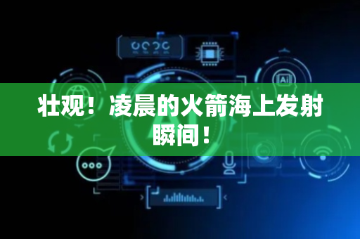 壮观！凌晨的火箭海上发射瞬间！
