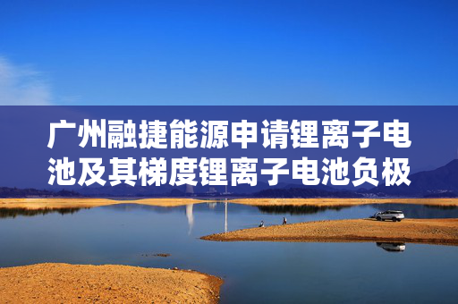 广州融捷能源申请锂离子电池及其梯度锂离子电池负极极片专利 兼顾高能量密度和快充功能