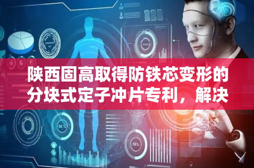 陕西固高取得防铁芯变形的分块式定子冲片专利，解决定子冲片位移致铁芯形变影响电机性能和稳定性问题