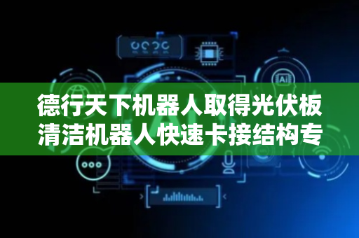 德行天下机器人取得光伏板清洁机器人快速卡接结构专利，方便其安装和拆卸