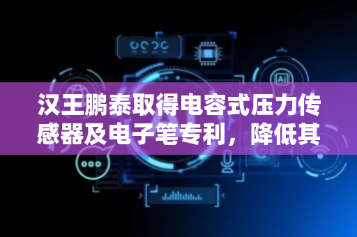 汉王鹏泰取得电容式压力传感器及电子笔专利，降低其在长时间使用后发生疲劳失效的风险