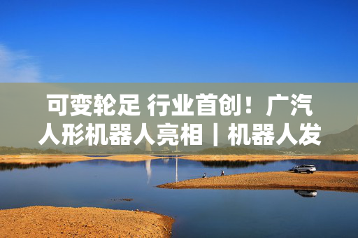可变轮足 行业首创！广汽人形机器人亮相｜机器人发展看北京