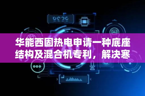华能西固热电申请一种底座结构及混合机专利，解决寒冷季节原料或者产品储存结冰问题