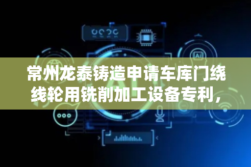 常州龙泰铸造申请车库门绕线轮用铣削加工设备专利，实现对车库门绕线轮的自适应装夹与精准铣削
