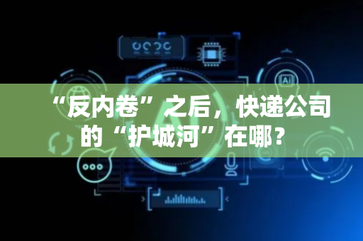 “反内卷”之后，快递公司的“护城河”在哪？