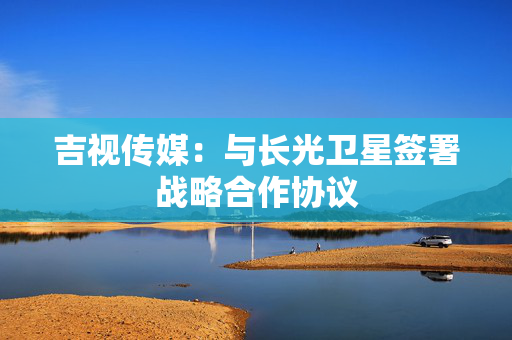 吉视传媒：与长光卫星签署战略合作协议