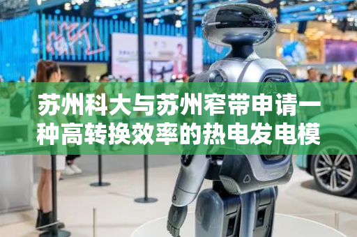 苏州科大与苏州窄带申请一种高转换效率的热电发电模块及热电发电机专利，功率密度更具有可扩展性