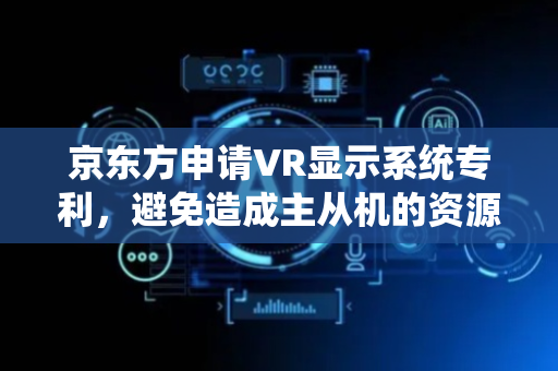 京东方申请VR显示系统专利，避免造成主从机的资源占用