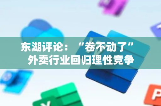 东湖评论：“卷不动了” 外卖行业回归理性竞争