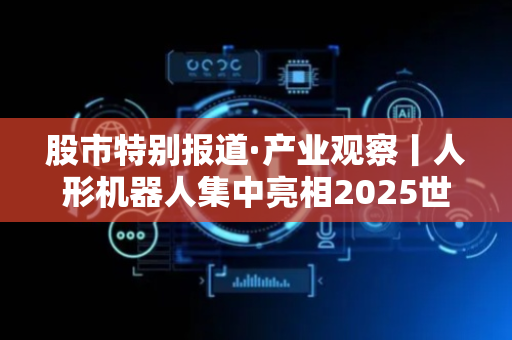 股市特别报道·产业观察丨人形机器人集中亮相2025世界机器人大会 ，20余家深企携新品参展
