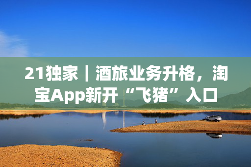 21独家｜酒旅业务升格，淘宝App新开“飞猪”入口