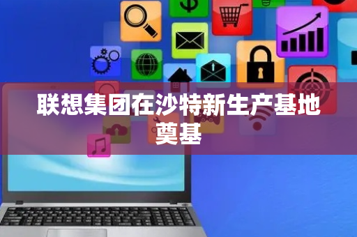 联想集团在沙特新生产基地奠基