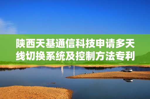 陕西天基通信科技申请多天线切换系统及控制方法专利，实现通信设备在多天线条件下的最优天线自动选择与自适应切换