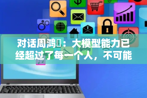 对话周鸿祎：大模型能力已经超过了每一个人，不可能和人“对齐”