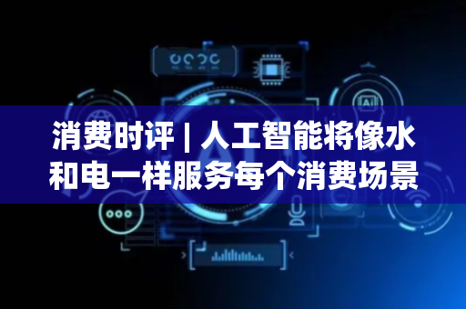 消费时评 | 人工智能将像水和电一样服务每个消费场景