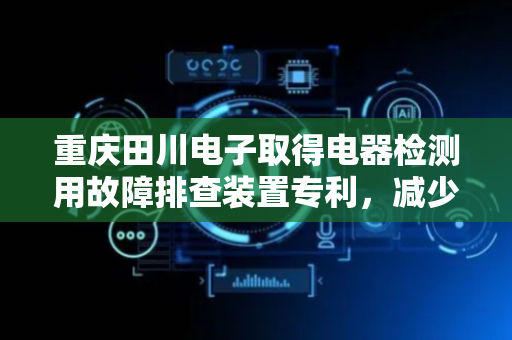 重庆田川电子取得电器检测用故障排查装置专利，减少家用电器在使用过程中的安全隐患