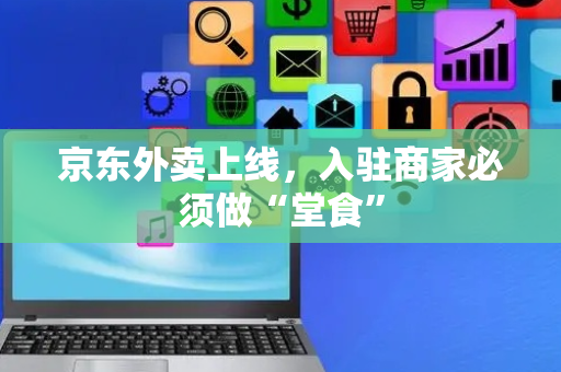 京东外卖上线，入驻商家必须做“堂食”