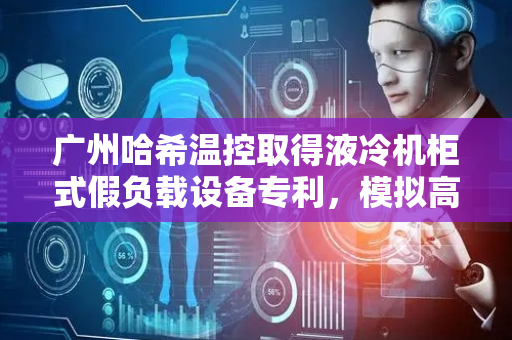 广州哈希温控取得液冷机柜式假负载设备专利，模拟高功率机柜负载的发热量和负荷的快速变化