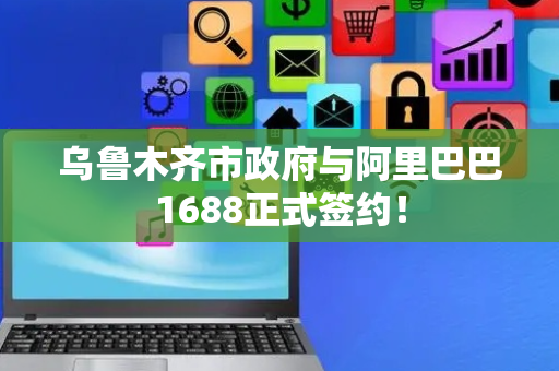 乌鲁木齐市政府与阿里巴巴1688正式签约！
