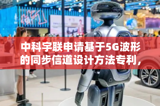 中科宇联申请基于5G波形的同步信道设计方法专利，在不同信的干扰和衰落场景下能够根据干扰和衰落自适应选择同步信道的时频位置以避开干扰和衰落的频域位置从而获得更好的性能