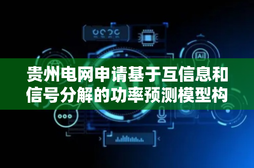 贵州电网申请基于互信息和信号分解的功率预测模型构建相关专利，提高功率预测模型的准确性