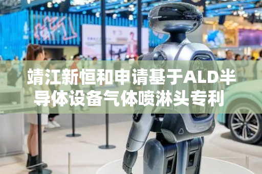 靖江新恒和申请基于ALD半导体设备气体喷淋头专利 提高气体喷出孔孔径更换效率