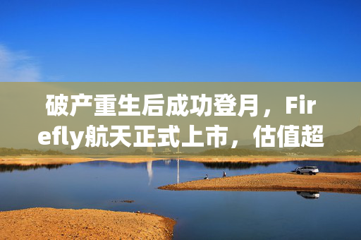 破产重生后成功登月，Firefly航天正式上市，估值超70亿美元