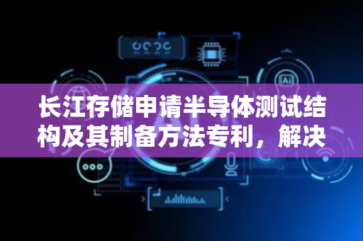 长江存储申请半导体测试结构及其制备方法专利，解决由于牺牲材料清除不彻底导致的半导体测试结构良率低的问题