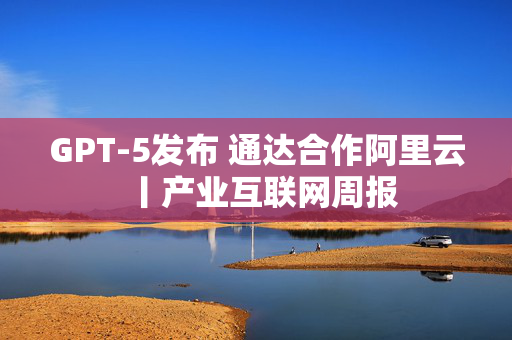 GPT-5发布 通达合作阿里云丨产业互联网周报