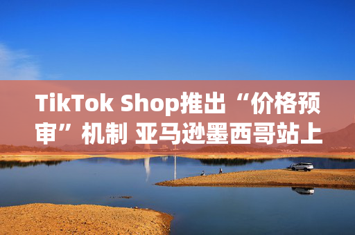 TikTok Shop推出“价格预审”机制 亚马逊墨西哥站上线低价专区丨跨境电商周报