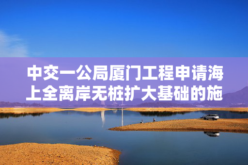 中交一公局厦门工程申请海上全离岸无桩扩大基础的施工方法专利，提高了海上桥梁基础的施工效率