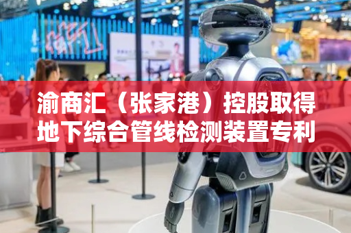 渝商汇（张家港）控股取得地下综合管线检测装置专利，柔性地下综合管线发生位移时报警更加准确
