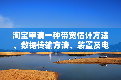 淘宝申请一种带宽估计方法、数据传输方法、装置及电子设备专利，准确评估实际网络状态