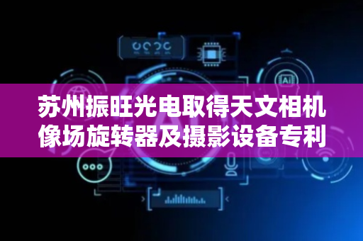 苏州振旺光电取得天文相机像场旋转器及摄影设备专利，确保相机角度的精确控制
