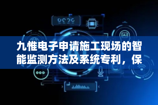 九惟电子申请施工现场的智能监测方法及系统专利，保证预警信息的精准性