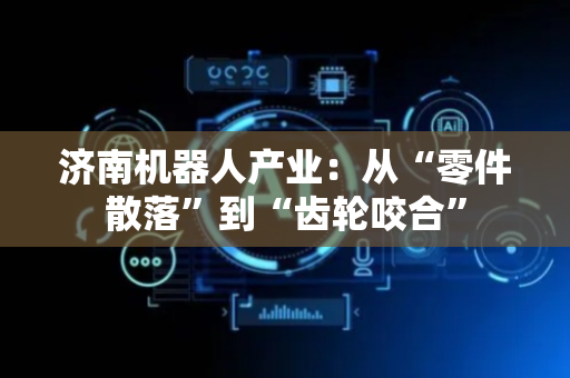 济南机器人产业：从“零件散落”到“齿轮咬合”