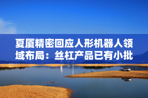 夏厦精密回应人形机器人领域布局：丝杠产品已有小批量订单