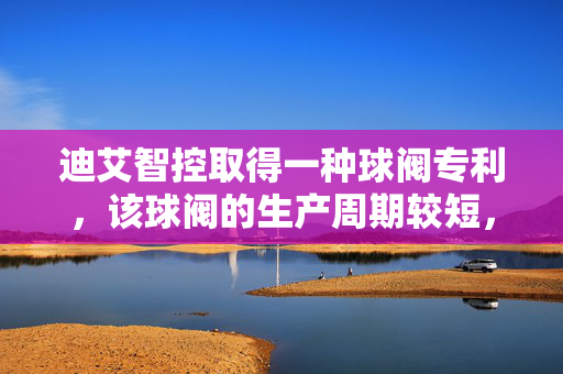 迪艾智控取得一种球阀专利，该球阀的生产周期较短，且生产效率较高